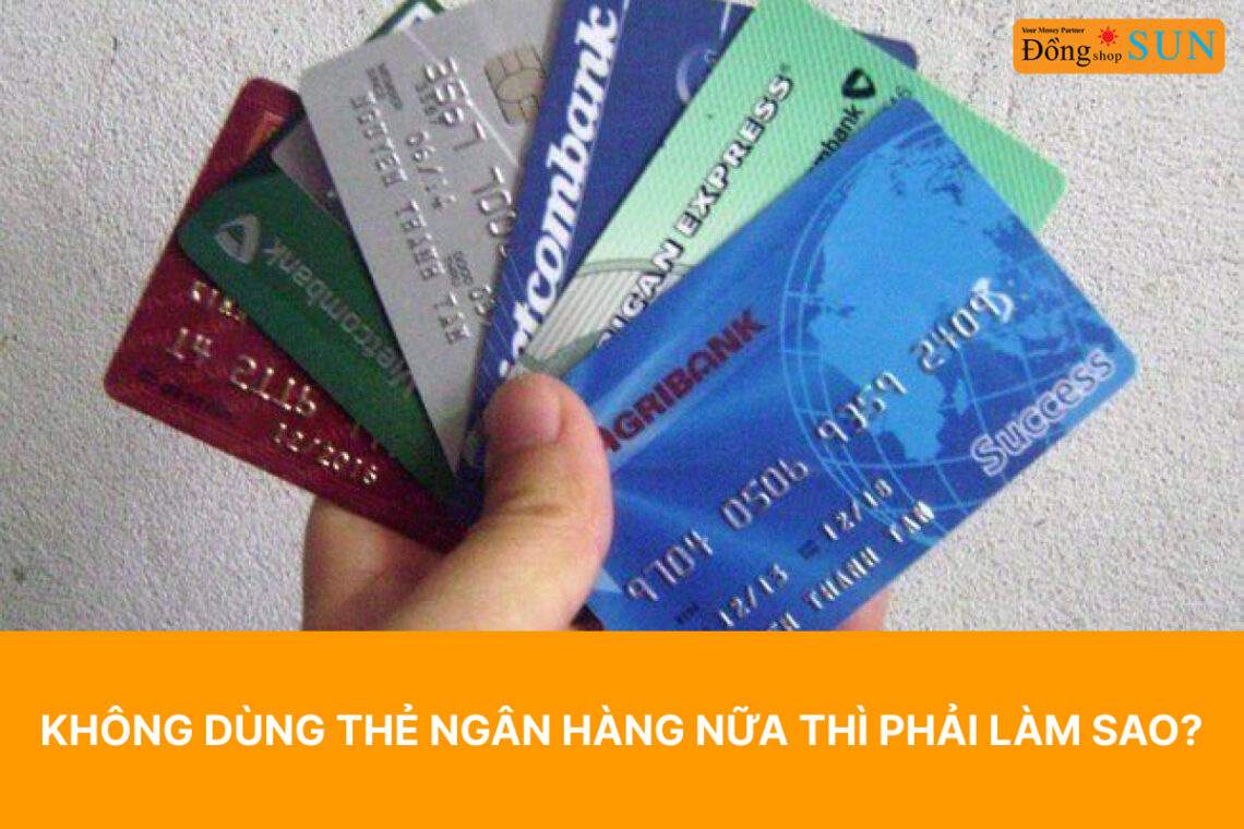 Không dùng thẻ ngân hàng nữa phải làm sao?